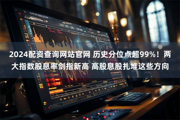2024配资查询网站官网 历史分位点超99%！两大指数股息率剑指新高 高股息股扎堆这些方向