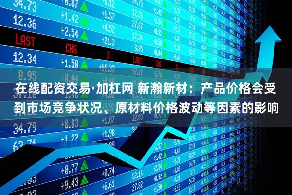 在线配资交易·加杠网 新瀚新材：产品价格会受到市场竞争状况、原材料价格波动等因素的影响