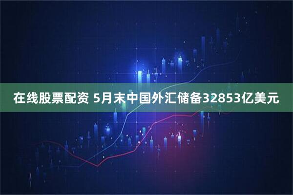 在线股票配资 5月末中国外汇储备32853亿美元