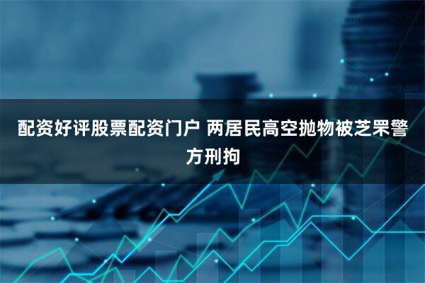 配资好评股票配资门户 两居民高空抛物被芝罘警方刑拘