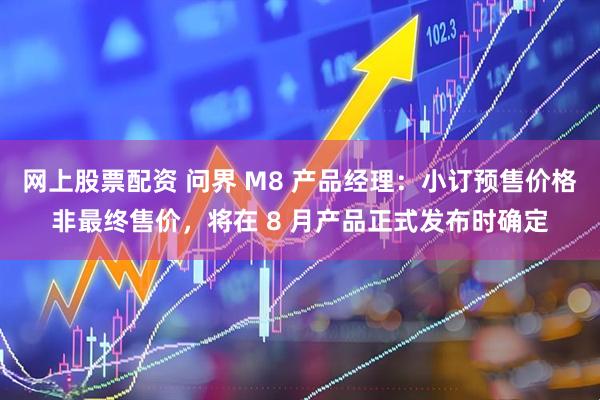 网上股票配资 问界 M8 产品经理：小订预售价格非最终售价，将在 8 月产品正式发布时确定