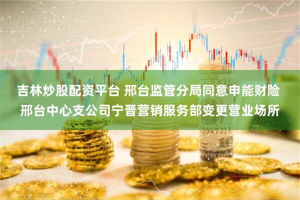 吉林炒股配资平台 邢台监管分局同意申能财险 邢台中心支公司宁晋营销服务部变更营业场所