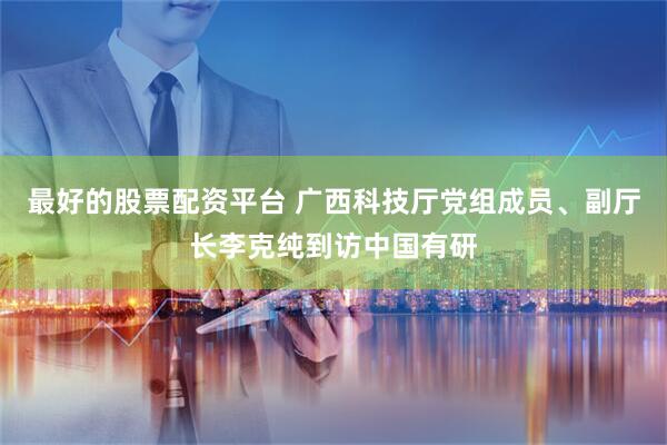 最好的股票配资平台 广西科技厅党组成员、副厅长李克纯到访中国有研