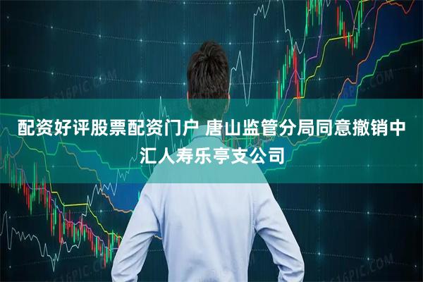 配资好评股票配资门户 唐山监管分局同意撤销中汇人寿乐亭支公司