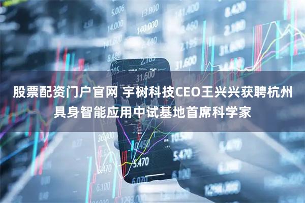 股票配资门户官网 宇树科技CEO王兴兴获聘杭州具身智能应用中试基地首席科学家