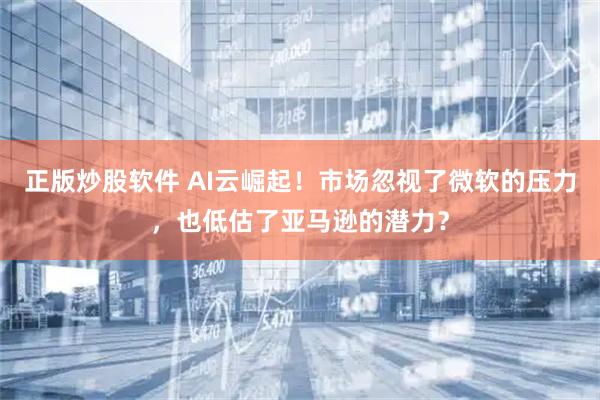 正版炒股软件 AI云崛起！市场忽视了微软的压力，也低估了亚马逊的潜力？