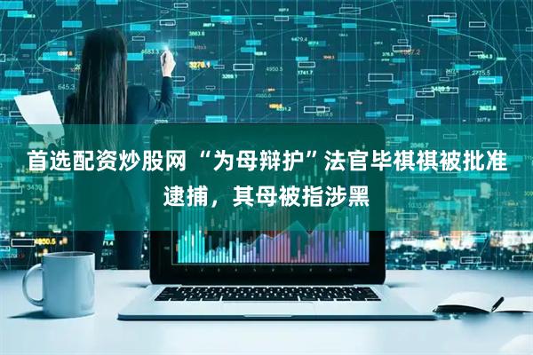 首选配资炒股网 “为母辩护”法官毕祺祺被批准逮捕，其母被指涉黑