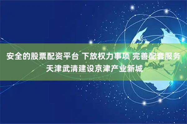 安全的股票配资平台 下放权力事项 完善配套服务 天津武清建设京津产业新城