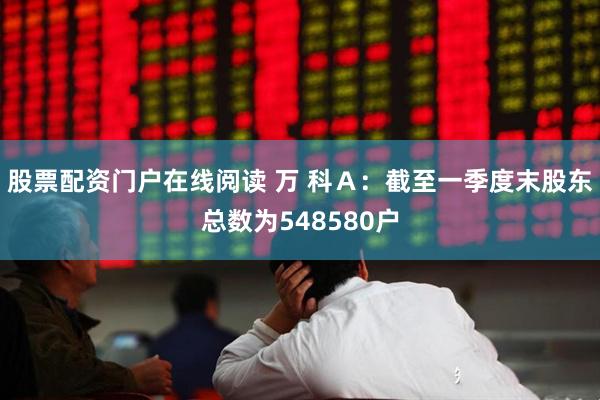 股票配资门户在线阅读 万 科Ａ：截至一季度末股东总数为548580户