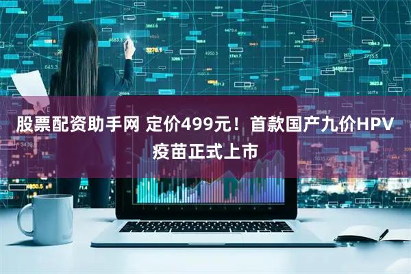 股票配资助手网 定价499元！首款国产九价HPV疫苗正式上市