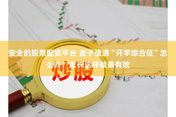 安全的股票配资平台 孩子遭遇“开学综合征”怎么办？家长这样做最有效