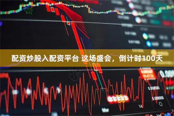 配资炒股入配资平台 这场盛会，倒计时100天