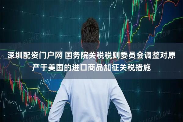 深圳配资门户网 国务院关税税则委员会调整对原产于美国的进口商品加征关税措施
