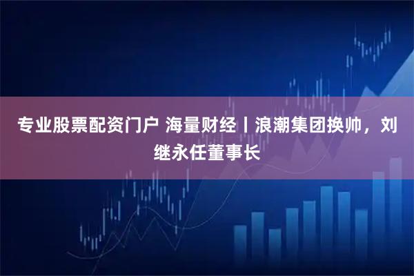 专业股票配资门户 海量财经丨浪潮集团换帅，刘继永任董事长